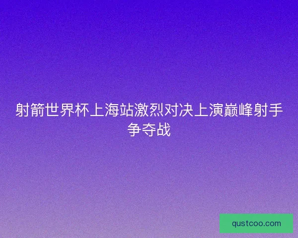 射箭世界杯上海站激烈对决上演巅峰射手争夺战 射箭世界杯上海站激烈对决上演巅峰射手争夺战