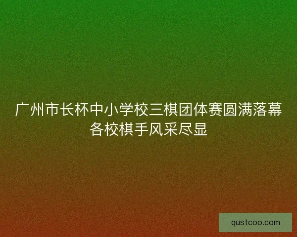 广州市长杯中小学校三棋团体赛圆满落幕各校棋手风采尽显