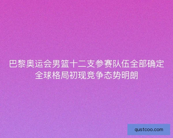 巴黎奥运会男篮十二支参赛队伍全部确定全球格局初现竞争态势明朗 巴黎奥运会男篮十二支参赛队伍全部确定全球格局初现竞争态势明朗