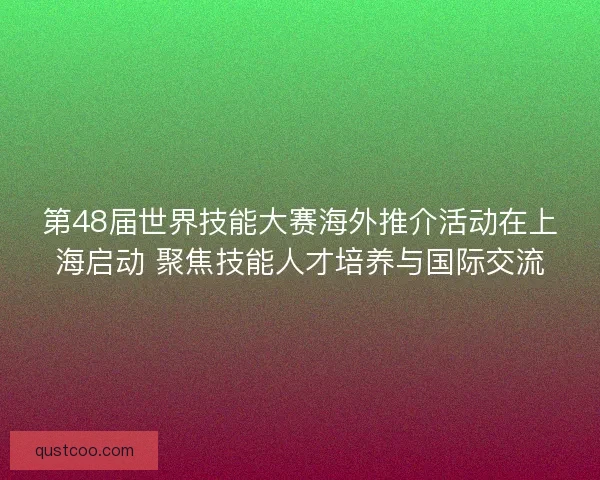 第48届世界技能大赛海外推介活动在上海启动 聚焦技能人才培养与国际交流