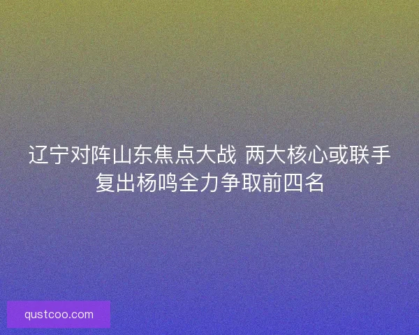 辽宁对阵山东焦点大战 两大核心或联手复出杨鸣全力争取前四名